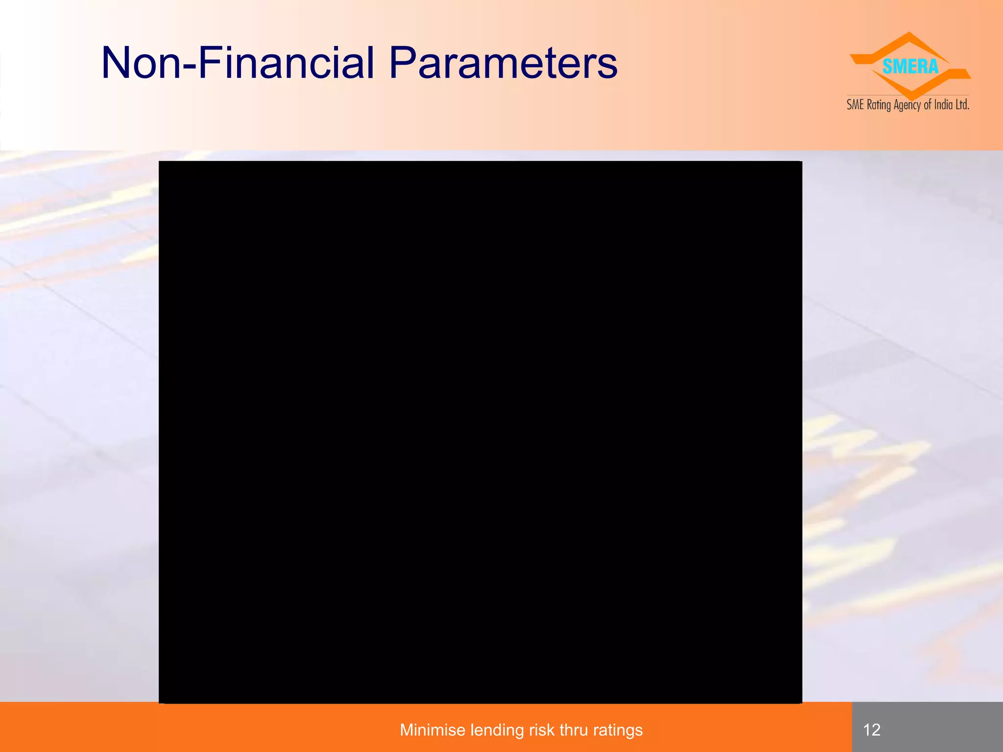 Non-Financial Parameters
Employee Count & quality
Years in Existence
Legal Status
Main Premise Ownership
Management Qualification
Management Experience
Statutory Compliance
Raw Material
Buyer/Supplier Base
Energy Plan
Capacity Utilization %
Sales - DOM & Exports
Nature of Industry
Product Line
Sales/Purchases from Sister Concerns
Marketing Network
Research & Dev
elopment
Insurance Cov
erage
Litigation
Accounts audited/certified
Awards & Qualitativ
e Certification
Locational adv
antage
Site Visit Observ
ation
Banking Facilities
Achiev
ability of Financials
Analyst Ev
aluation

Minimise lending risk thru ratings

12

 