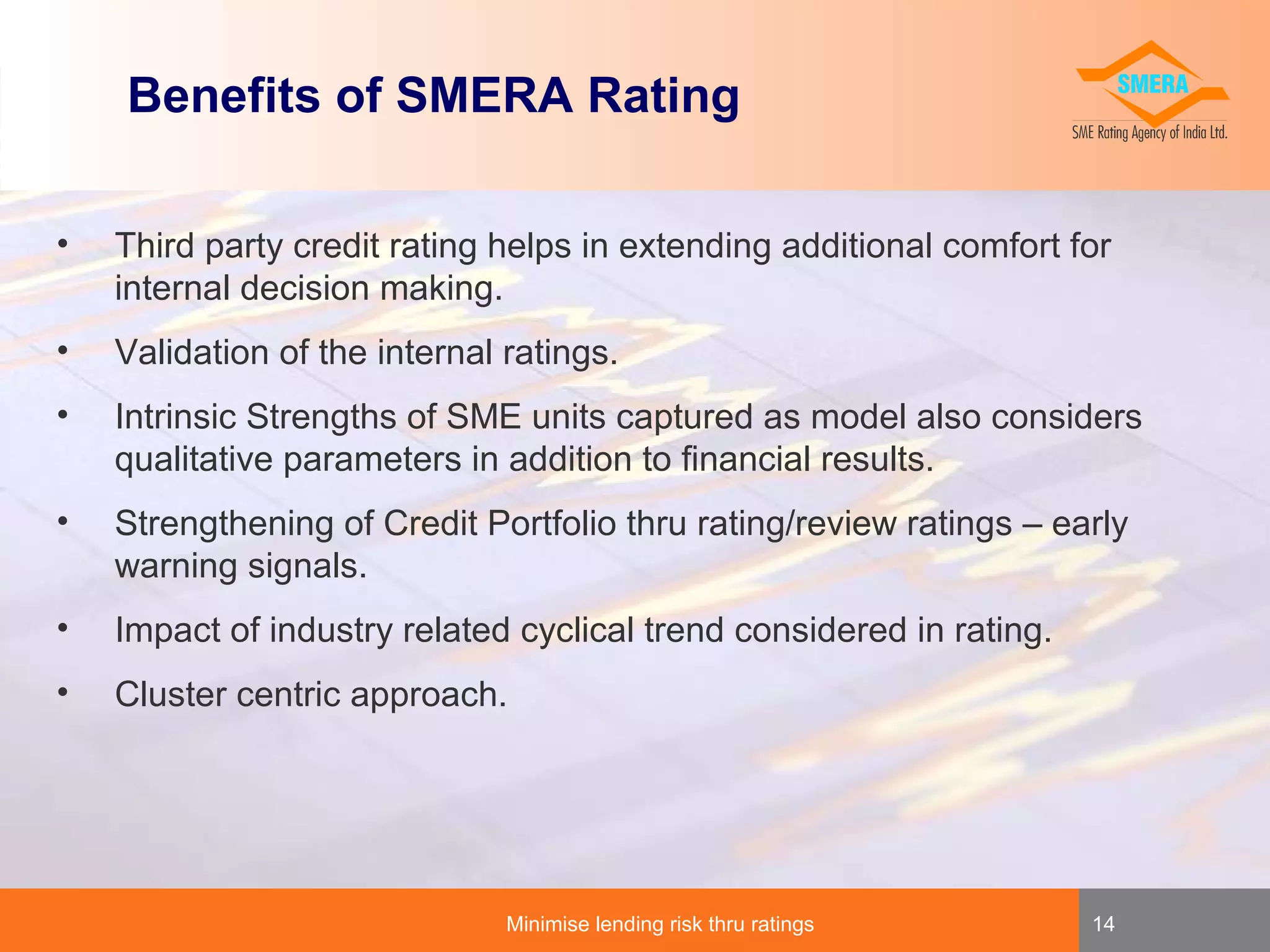 Benefits of SMERA Rating
•

Third party credit rating helps in extending additional comfort for
internal decision making.

•

Validation of the internal ratings.

•

Intrinsic Strengths of SME units captured as model also considers
qualitative parameters in addition to financial results.

•

Strengthening of Credit Portfolio thru rating/review ratings – early
warning signals.

•

Impact of industry related cyclical trend considered in rating.

•

Cluster centric approach.

Minimise lending risk thru ratings

14

 