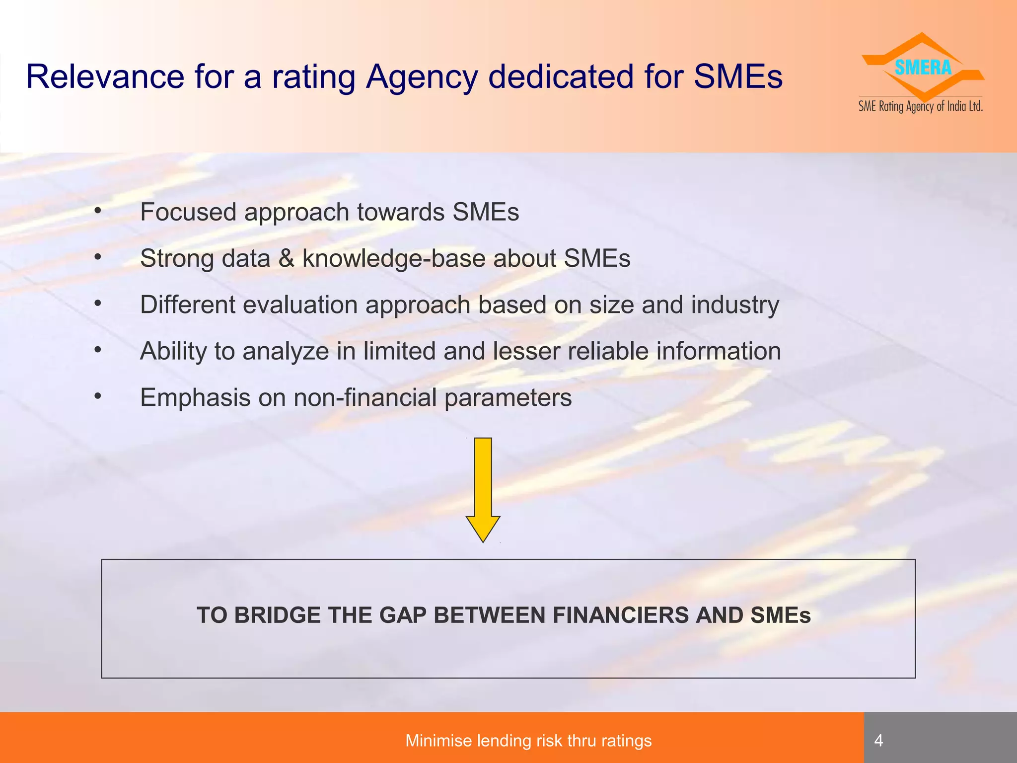 Relevance for a rating Agency dedicated for SMEs

•

Focused approach towards SMEs

•

Strong data & knowledge-base about SMEs

•

Different evaluation approach based on size and industry

•

Ability to analyze in limited and lesser reliable information

•

Emphasis on non-financial parameters

TO BRIDGE THE GAP BETWEEN FINANCIERS AND SMEs

Minimise lending risk thru ratings

4

 