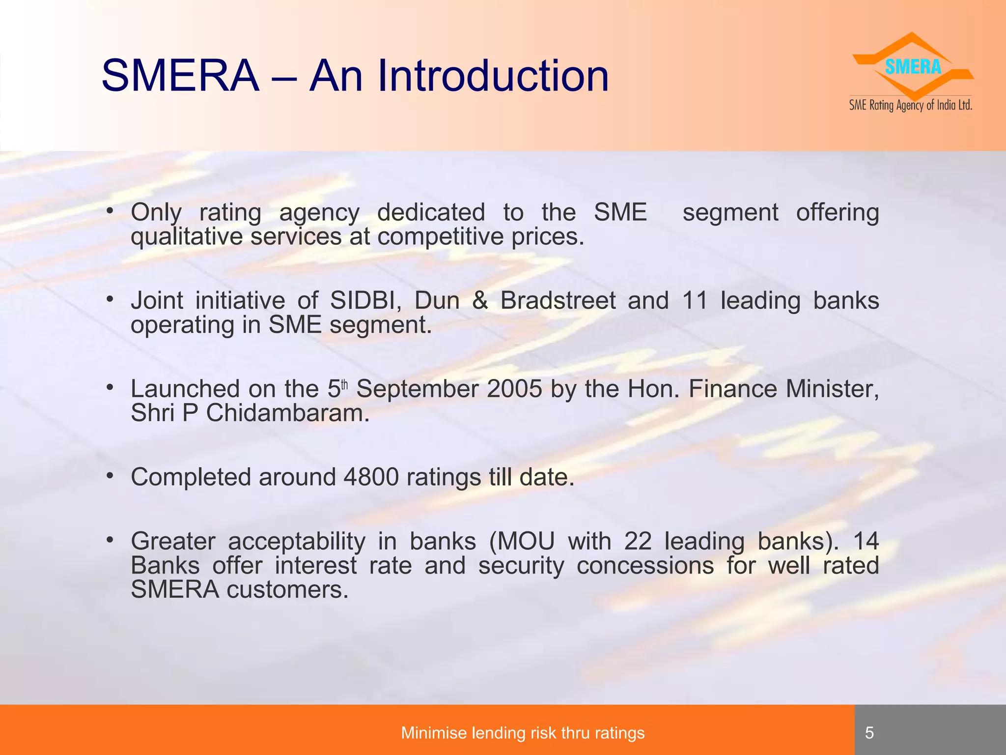 SMERA – An Introduction
• Only rating agency dedicated to the SME
qualitative services at competitive prices.

segment offering

• Joint initiative of SIDBI, Dun & Bradstreet and 11 leading banks
operating in SME segment.
• Launched on the 5th September 2005 by the Hon. Finance Minister,
Shri P Chidambaram.
• Completed around 4800 ratings till date.
• Greater acceptability in banks (MOU with 22 leading banks). 14
Banks offer interest rate and security concessions for well rated
SMERA customers.

Minimise lending risk thru ratings

5

 