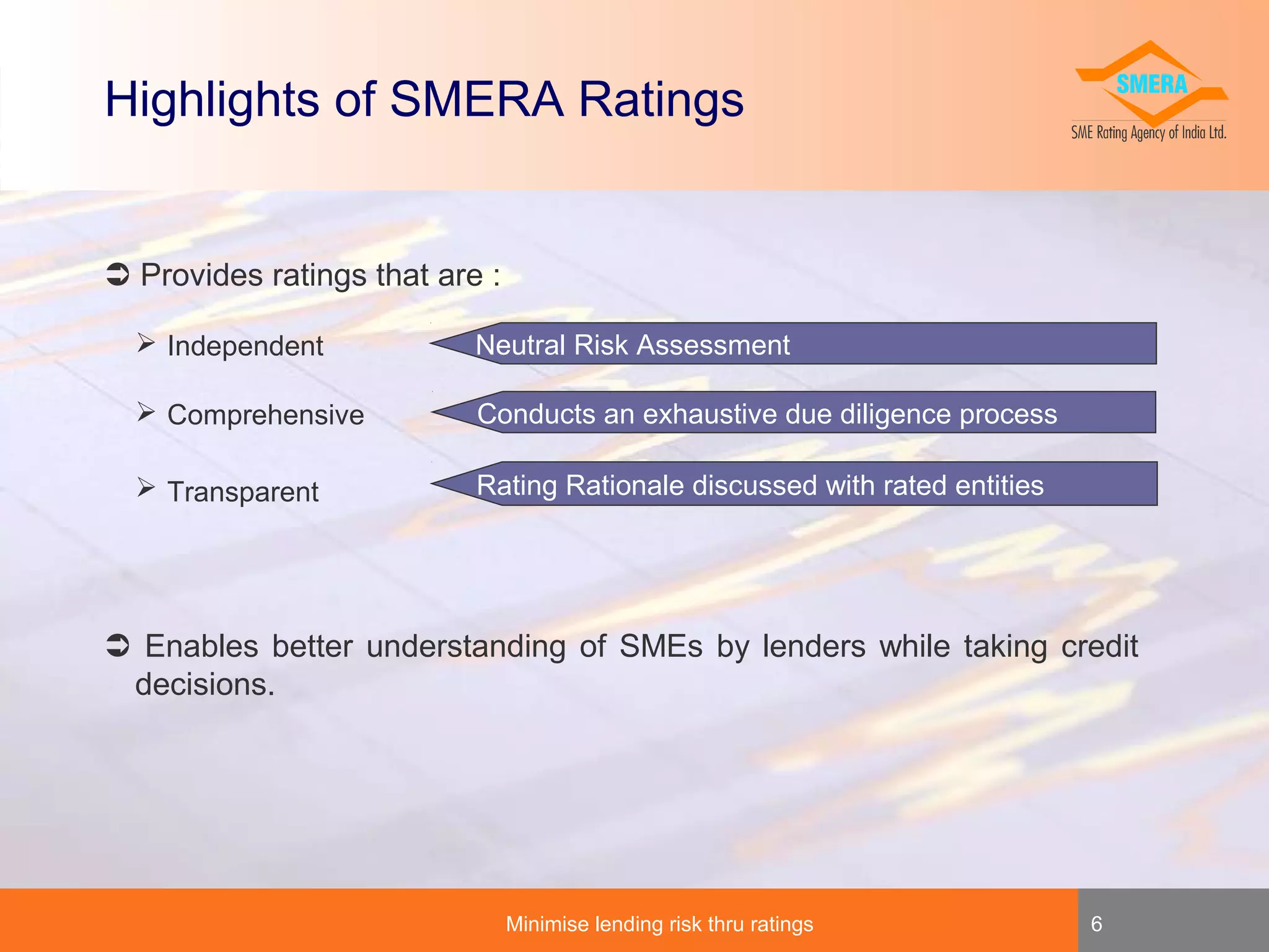 Highlights of SMERA Ratings

 Provides ratings that are :
 Independent

Neutral Risk Assessment

 Comprehensive

Conducts an exhaustive due diligence process

 Transparent

Rating Rationale discussed with rated entities

 Enables better understanding of SMEs by lenders while taking credit
decisions.

Minimise lending risk thru ratings

6

 
