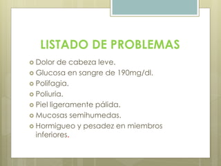 LISTADO DE PROBLEMAS
 Dolor de cabeza leve.
 Glucosa en sangre de 190mg/dl.
 Polifagia.
 Poliuria.
 Piel ligeramente pálida.
 Mucosas semihumedas.
 Hormigueo y pesadez en miembros
inferiores.
 