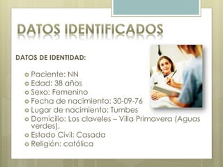 DATOS DE IDENTIDAD:
 Paciente: NN
 Edad: 38 años
 Sexo: Femenino
 Fecha de nacimiento: 30-09-76
 Lugar de nacimiento: Tumbes
 Domicilio: Los claveles – Villa Primavera (Aguas
verdes).
 Estado Civil: Casada
 Religión: católica
 