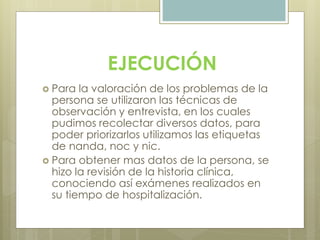 EJECUCIÓN
 Para la valoración de los problemas de la
persona se utilizaron las técnicas de
observación y entrevista, en los cuales
pudimos recolectar diversos datos, para
poder priorizarlos utilizamos las etiquetas
de nanda, noc y nic.
 Para obtener mas datos de la persona, se
hizo la revisión de la historia clínica,
conociendo así exámenes realizados en
su tiempo de hospitalización.
 
