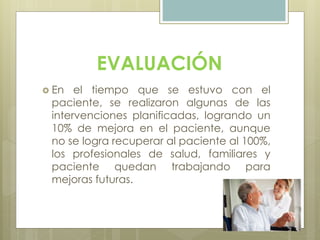 EVALUACIÓN
 En el tiempo que se estuvo con el
paciente, se realizaron algunas de las
intervenciones planificadas, logrando un
10% de mejora en el paciente, aunque
no se logra recuperar al paciente al 100%,
los profesionales de salud, familiares y
paciente quedan trabajando para
mejoras futuras.
 