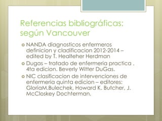 Referencias bibliográficas:
según Vancouver
 NANDA diagnosticos enfermeros
definicion y cladificacion 2012-2014 –
edited by T. Healteher Herdman
 Dugas – tratado de enfermeria practica .
4ta edicion. Beverly Witter DuGas.
 NIC clasificacion de intervenciones de
enfermeria quinta edicion – editores:
GloriaM.Bulechek, Howard K. Butcher, J.
McCloskey Dochterman.
 