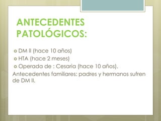 ANTECEDENTES
PATOLÓGICOS:
 DM II (hace 10 años)
 HTA (hace 2 meses)
 Operada de : Cesaria (hace 10 años).
Antecedentes familiares: padres y hermanos sufren
de DM II.
 