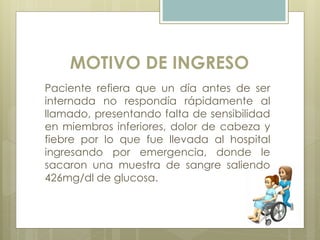 MOTIVO DE INGRESO
Paciente refiera que un día antes de ser
internada no respondía rápidamente al
llamado, presentando falta de sensibilidad
en miembros inferiores, dolor de cabeza y
fiebre por lo que fue llevada al hospital
ingresando por emergencia, donde le
sacaron una muestra de sangre saliendo
426mg/dl de glucosa.
 
