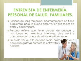 ENTREVISTA DE ENFERMERÍA,
PERSONAL DE SALUD, FAMILIARES.
 Persona de sexo femenino, aparentemente no tiene
problemas, pero se puede observar en ella facies de
dolor y decaimiento.
 Persona refiere que tiene dolores de cabeza y
hormigueo en miembros inferiores, dice sentirse
cansada y con ganas de orinar repetidas veces.
 Se pudo ver que la persona tenia polifagia ya que
consumía galletas durante la entrevista y refirió sentir
hambre.
 