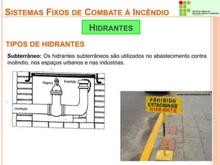 SISTEMAS FIXOS DE COMBATE À INCÊNDIO 
TIPOS DE HIDRANTES 
HIDRANTES 
Subterrâneo: Os hidrantes subterrâneos são utilizados no abastecimento contra 
incêndio, nos espaços urbanos e nas indústrias. 
 