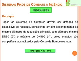 SISTEMAS FIXOS DE COMBATE À INCÊNDIO 
Recalque 
HIDRANTES 
Todos os sistemas de hidrantes devem ser dotados de 
dispositivo de recalque, consistindo em um prolongamento de 
mesmo diâmetro da tubulação principal, com diâmetro mínimo 
DN50 (2“) e máximo de DN100 (4"), cujos engates são 
compatíveis aos utilizados pelo Corpo de Bombeiros local. 
1 Polegada = 25,4 mm 
 