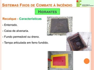 SISTEMAS FIXOS DE COMBATE À INCÊNDIO 
HIDRANTES 
Recalque - Características 
- Enterrado. 
- Caixa de alvenaria. 
- Fundo permeável ou dreno. 
- Tampa articulada em ferro fundido. 
 