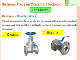 SISTEMAS FIXOS DE COMBATE À INCÊNDIO 
HIDRANTES 
Recalque – Características 
Válvula de manobra: Deve ser do tipo gaveta ou esfera, permitindo o fluxo 
de água nos dois sentidos e instalada de forma a garantir seu adequado 
manuseio. 
GAVETA 
ESFERA 
 