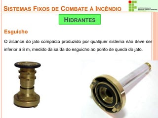 SISTEMAS FIXOS DE COMBATE À INCÊNDIO 
Esguicho 
HIDRANTES 
O alcance do jato compacto produzido por qualquer sistema não deve ser 
inferior a 8 m, medido da saída do esguicho ao ponto de queda do jato. 
 