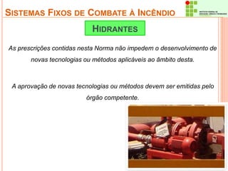 SISTEMAS FIXOS DE COMBATE À INCÊNDIO 
HIDRANTES 
As prescrições contidas nesta Norma não impedem o desenvolvimento de 
novas tecnologias ou métodos aplicáveis ao âmbito desta. 
A aprovação de novas tecnologias ou métodos devem ser emitidas pelo 
órgão competente. 
 