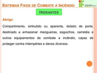 SISTEMAS FIXOS DE COMBATE À INCÊNDIO 
Abrigo 
HIDRANTES 
Compartimento, embutido ou aparente, dotado de porta, 
destinado a armazenar mangueiras, esguichos, carretéis e 
outros equipamentos de combate a incêndio, capaz de 
proteger contra intempéries e danos diversos. 
 