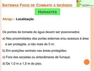 SISTEMAS FIXOS DE COMBATE À INCÊNDIO 
Abrigo – Localização 
HIDRANTES 
Os pontos de tomada de água devem ser posicionados: 
a) Nas proximidades das portas externas e/ou acessos à área 
a ser protegida, a não mais de 5 m; 
b) Em posições centrais nas áreas protegidas; 
c) Fora das escadas ou antecâmaras de fumaça; 
d) De 1,0 m a 1,5 m do piso. 
 