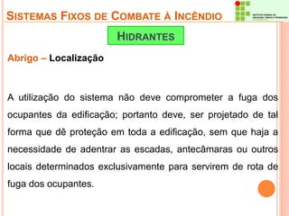 SISTEMAS FIXOS DE COMBATE À INCÊNDIO 
Abrigo – Localização 
HIDRANTES 
A utilização do sistema não deve comprometer a fuga dos 
ocupantes da edificação; portanto deve, ser projetado de tal 
forma que dê proteção em toda a edificação, sem que haja a 
necessidade de adentrar as escadas, antecâmaras ou outros 
locais determinados exclusivamente para servirem de rota de 
fuga dos ocupantes. 
 