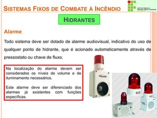 SISTEMAS FIXOS DE COMBATE À INCÊNDIO 
Alarme 
HIDRANTES 
Todo sistema deve ser dotado de alarme audiovisual, indicativo do uso de 
qualquer ponto de hidrante, que é acionado automaticamente através de 
pressostato ou chave de fluxo. 
Na localização do alarme devem ser 
considerados os níveis de volume e de 
iluminamento necessários. 
Este alarme deve ser diferenciado dos 
alarmes já existentes com funções 
específicas. 
 