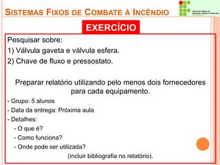 SISTEMAS FIXOS DE COMBATE À INCÊNDIO 
EXERCÍCIO 
Pesquisar sobre: 
1) Válvula gaveta e válvula esfera. 
2) Chave de fluxo e pressostato. 
Preparar relatório utilizando pelo menos dois fornecedores 
para cada equipamento. 
- Grupo: 5 alunos 
- Data da entrega: Próxima aula 
- Detalhes: 
- O que é? 
- Como funciona? 
- Onde pode ser utilizada? 
(incluir bibliografia no relatório). 
