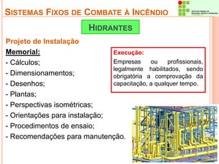 SISTEMAS FIXOS DE COMBATE À INCÊNDIO 
HIDRANTES 
Projeto de Instalação 
Memorial: 
- Cálculos; 
- Dimensionamentos; 
- Desenhos; 
- Plantas; 
- Perspectivas isométricas; 
- Orientações para instalação; 
- Procedimentos de ensaio; 
- Recomendações para manutenção. 
Execução: 
Empresas ou profissionais, 
legalmente habilitados, sendo 
obrigatória a comprovação da 
capacitação, a qualquer tempo. 
 