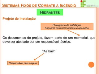 SISTEMAS FIXOS DE COMBATE À INCÊNDIO 
Projeto de Instalação 
HIDRANTES 
Os documentos do projeto, fazem parte de um memorial, que 
deve ser atestado por um responsável técnico. 
“As built” 
Responsável pelo projeto. 
Fluxograma de instalação. 
Esquema de funcionamento e operação. 
 