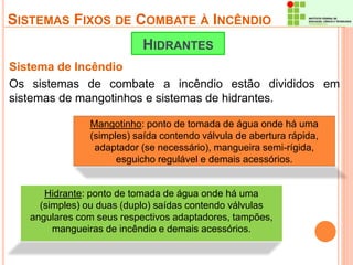 SISTEMAS FIXOS DE COMBATE À INCÊNDIO 
HIDRANTES 
Sistema de Incêndio 
Os sistemas de combate a incêndio estão divididos em 
sistemas de mangotinhos e sistemas de hidrantes. 
Mangotinho: ponto de tomada de água onde há uma 
(simples) saída contendo válvula de abertura rápida, 
adaptador (se necessário), mangueira semi-rígida, 
esguicho regulável e demais acessórios. 
Hidrante: ponto de tomada de água onde há uma 
(simples) ou duas (duplo) saídas contendo válvulas 
angulares com seus respectivos adaptadores, tampões, 
mangueiras de incêndio e demais acessórios. 
 