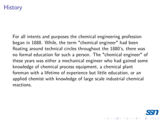 History
For all intents and purposes the chemical engineering profession
began in 1888. While, the term "chemical engineer" had been
floating around technical circles throughout the 1880’s, there was
no formal education for such a person. The "chemical engineer" of
these years was either a mechanical engineer who had gained some
knowledge of chemical process equipment, a chemical plant
foreman with a lifetime of experience but little education, or an
applied chemist with knowledge of large scale industrial chemical
reactions.
 