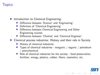 Topics
I Introduction to Chemical Engineering:
I Difference between ‘Science’ and ‘Engineering’
I Definition of ‘Chemical Engineering’
I Difference between Chemical Engineering and Other
Engineering courses
I Difference between ‘Chemist’ and ‘Chemical Engineer’
I Chemical process industries: History and their role in Society
I History of chemical industries
I Types of chemical industries - inorganic / organic / petroleum
/ petrochemical
I Role of chemical industries for the society - food preservation,
fertilizer, energy, plastics, rubber, fibers, cosmetics, etc.
 