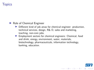 Topics
I Role of Chemical Engineer
I Different kind of job areas for chemical engineer: production,
technical services, design, R& D, sales and marketing,
teaching, non-core jobs.
I Employment sectors for chemical engineers: Chemical, food
and drink, energy, environment, water, materials,
biotechnology, pharmaceuticals, information technology,
banking, education.
 