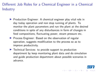 Different Job Roles for a Chemical Engineer in a Chemical
Industry
I Production Engineer: A chemical engineer play vital role in
day today operation and non stop running of plants. To
monitor the plant parameters and run the plant at the desired
conditions in spite of any disturbances in form of changes in
feed compositions, fluctuating power, steam pressure etc.
I Process Engineer: Based on the observation of regular
operation, suggests modification to the process so as to
improve productivity.
I Technical Services: to provide support to production
department by keep monitoring plant data and do simulation
and guide production department about possible scenarios in
advance.
 