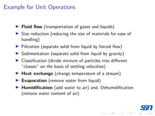 Example for Unit Operations
I Fluid flow (transportation of gases and liquids)
I Size reduction (reducing the size of materials for ease of
handling)
I Filtration (separate solid from liquid by forced flow)
I Sedimentation (separate solid from liquid by gravity)
I Classification (divide mixture of particles into different
“classes” on the basis of settling velocities)
I Heat exchange (change temperature of a stream)
I Evaporation (remove water from liquid)
I Humidification (add water to air) and, Dehumidification
(remove water content of air)
 