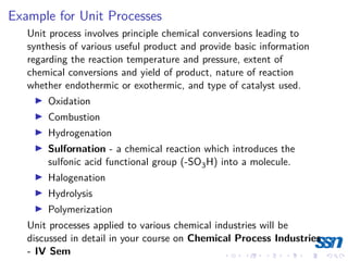 Example for Unit Processes
Unit process involves principle chemical conversions leading to
synthesis of various useful product and provide basic information
regarding the reaction temperature and pressure, extent of
chemical conversions and yield of product, nature of reaction
whether endothermic or exothermic, and type of catalyst used.
I Oxidation
I Combustion
I Hydrogenation
I Sulfornation - a chemical reaction which introduces the
sulfonic acid functional group (-SO3H) into a molecule.
I Halogenation
I Hydrolysis
I Polymerization
Unit processes applied to various chemical industries will be
discussed in detail in your course on Chemical Process Industries
- IV Sem
 