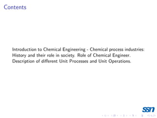 Contents
Introduction to Chemical Engineering - Chemical process industries:
History and their role in society. Role of Chemical Engineer.
Description of different Unit Processes and Unit Operations.
 
