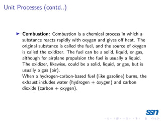 Unit Processes (contd..)
I Combustion: Combustion is a chemical process in which a
substance reacts rapidly with oxygen and gives off heat. The
original substance is called the fuel, and the source of oxygen
is called the oxidizer. The fuel can be a solid, liquid, or gas,
although for airplane propulsion the fuel is usually a liquid.
The oxidizer, likewise, could be a solid, liquid, or gas, but is
usually a gas (air).
When a hydrogen-carbon-based fuel (like gasoline) burns, the
exhaust includes water (hydrogen + oxygen) and carbon
dioxide (carbon + oxygen).
 