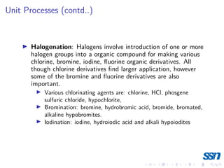 Unit Processes (contd..)
I Halogenation: Halogens involve introduction of one or more
halogen groups into a organic compound for making various
chlorine, bromine, iodine, fluorine organic derivatives. All
though chlorine derivatives find larger application, however
some of the bromine and fluorine derivatives are also
important.
I Various chlorinating agents are: chlorine, HCl, phosgene
sulfuric chloride, hypochlorite,
I Bromination: bromine, hydrobromic acid, bromide, bromated,
alkaline hypobromites.
I Iodination: iodine, hydroiodic acid and alkali hypoiodites
 