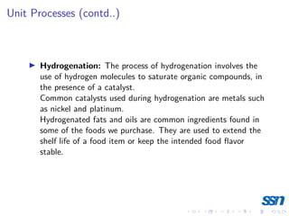 Unit Processes (contd..)
I Hydrogenation: The process of hydrogenation involves the
use of hydrogen molecules to saturate organic compounds, in
the presence of a catalyst.
Common catalysts used during hydrogenation are metals such
as nickel and platinum.
Hydrogenated fats and oils are common ingredients found in
some of the foods we purchase. They are used to extend the
shelf life of a food item or keep the intended food flavor
stable.
 