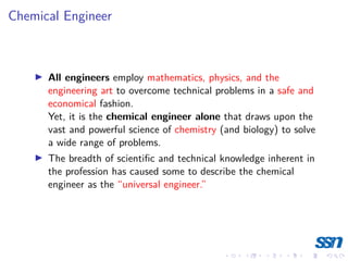 Chemical Engineer
I All engineers employ mathematics, physics, and the
engineering art to overcome technical problems in a safe and
economical fashion.
Yet, it is the chemical engineer alone that draws upon the
vast and powerful science of chemistry (and biology) to solve
a wide range of problems.
I The breadth of scientific and technical knowledge inherent in
the profession has caused some to describe the chemical
engineer as the “universal engineer.”
 