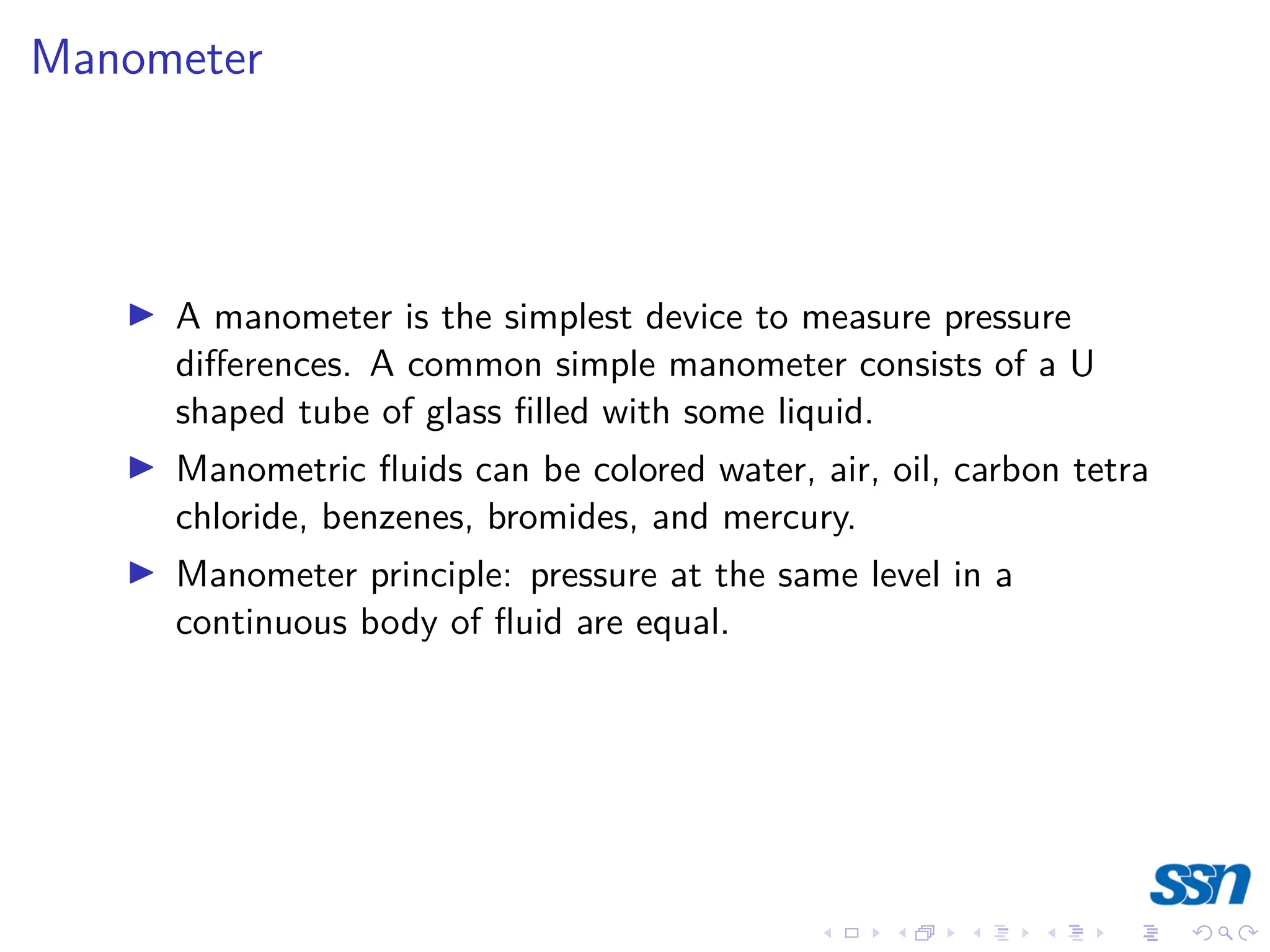 Manometer
I A manometer is the simplest device to measure pressure
differences. A common simple manometer consists of a U
shaped tube of glass filled with some liquid.
I Manometric fluids can be colored water, air, oil, carbon tetra
chloride, benzenes, bromides, and mercury.
I Manometer principle: pressure at the same level in a
continuous body of fluid are equal.
 