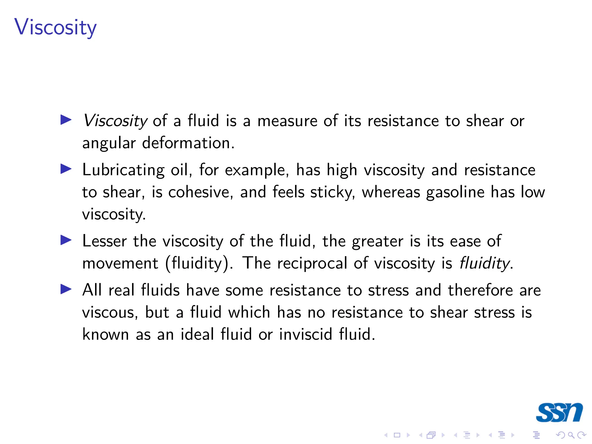 Viscosity
I Viscosity of a fluid is a measure of its resistance to shear or
angular deformation.
I Lubricating oil, for example, has high viscosity and resistance
to shear, is cohesive, and feels sticky, whereas gasoline has low
viscosity.
I Lesser the viscosity of the fluid, the greater is its ease of
movement (fluidity). The reciprocal of viscosity is fluidity.
I All real fluids have some resistance to stress and therefore are
viscous, but a fluid which has no resistance to shear stress is
known as an ideal fluid or inviscid fluid.
 