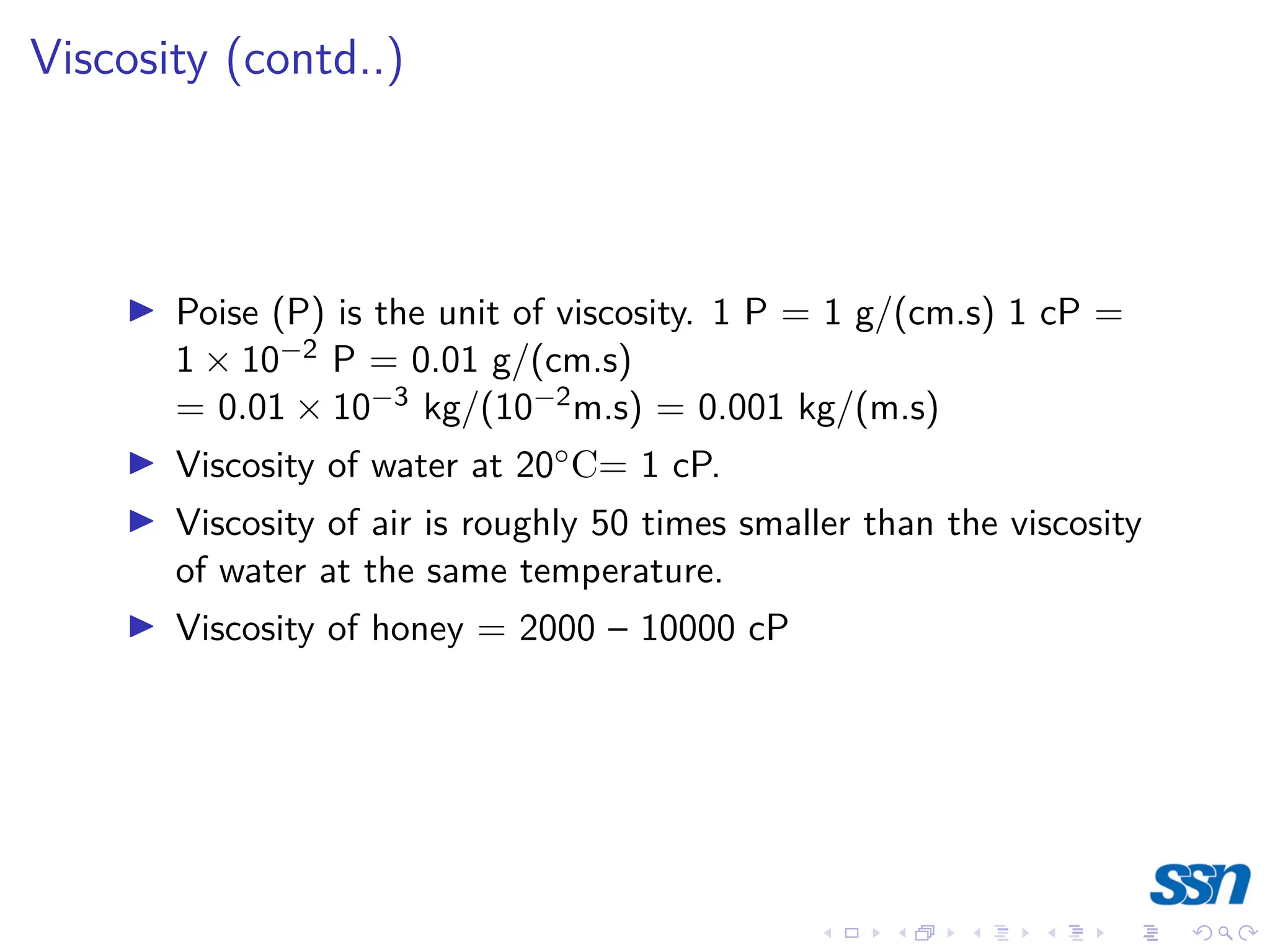 Viscosity (contd..)
I Poise (P) is the unit of viscosity. 1 P = 1 g/(cm.s) 1 cP =
1 × 10−2 P = 0.01 g/(cm.s)
= 0.01 × 10−3 kg/(10−2m.s) = 0.001 kg/(m.s)
I Viscosity of water at 20◦C= 1 cP.
I Viscosity of air is roughly 50 times smaller than the viscosity
of water at the same temperature.
I Viscosity of honey = 2000 – 10000 cP
 