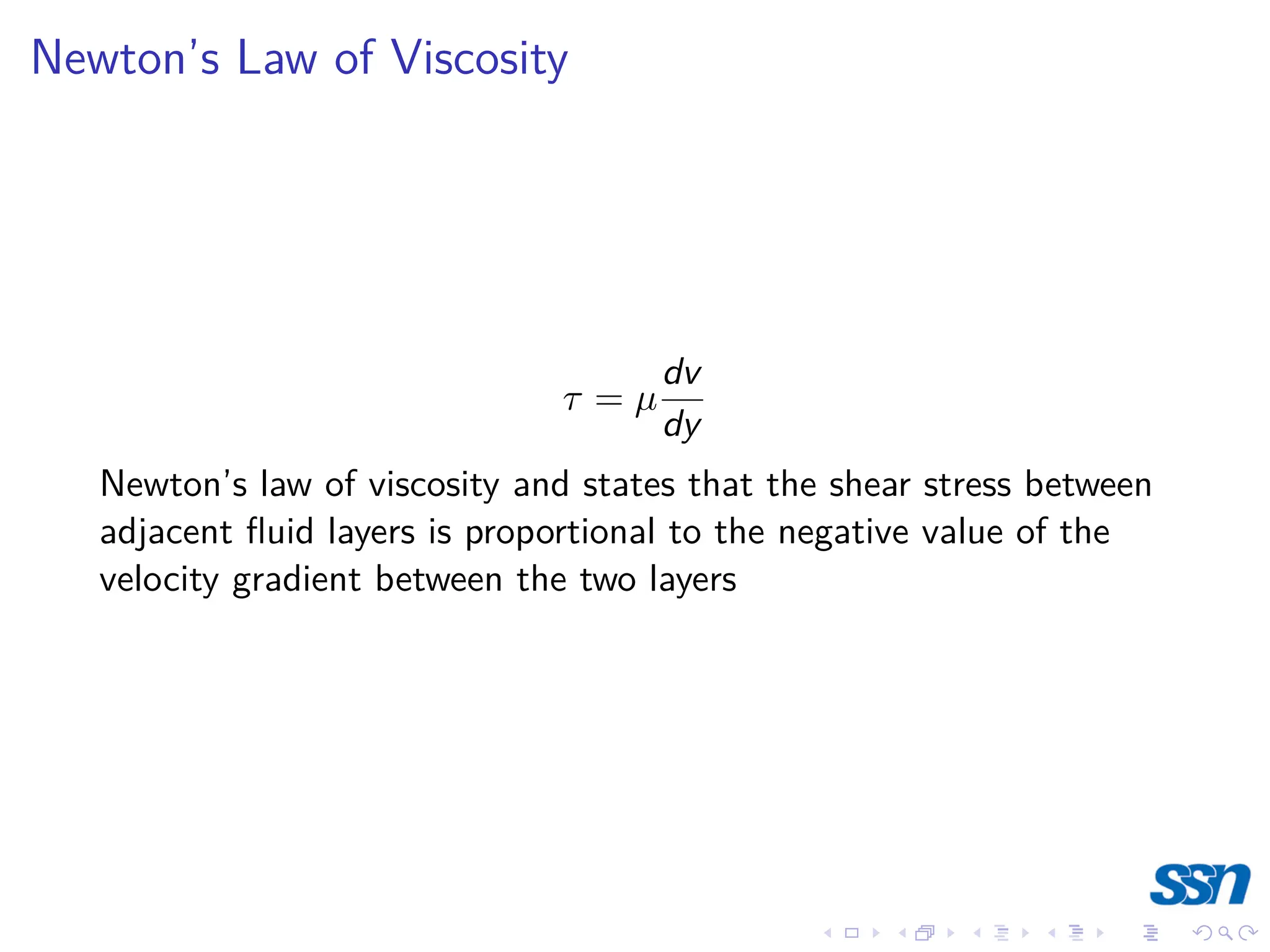 Newton’s Law of Viscosity
τ = µ
dv
dy
Newton’s law of viscosity and states that the shear stress between
adjacent fluid layers is proportional to the negative value of the
velocity gradient between the two layers
 