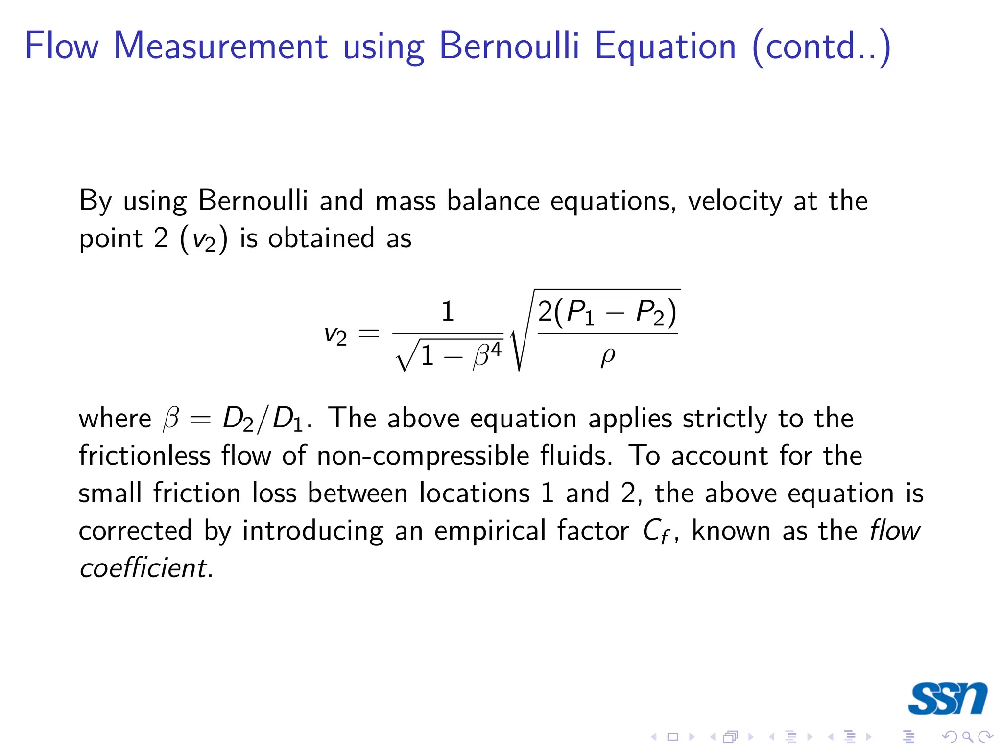 Flow Measurement using Bernoulli Equation (contd..)
By using Bernoulli and mass balance equations, velocity at the
point 2 (v2) is obtained as
v2 =
1
p
1 − β4
s
2(P1 − P2)
ρ
where β = D2/D1. The above equation applies strictly to the
frictionless flow of non-compressible fluids. To account for the
small friction loss between locations 1 and 2, the above equation is
corrected by introducing an empirical factor Cf , known as the flow
coefficient.
 
