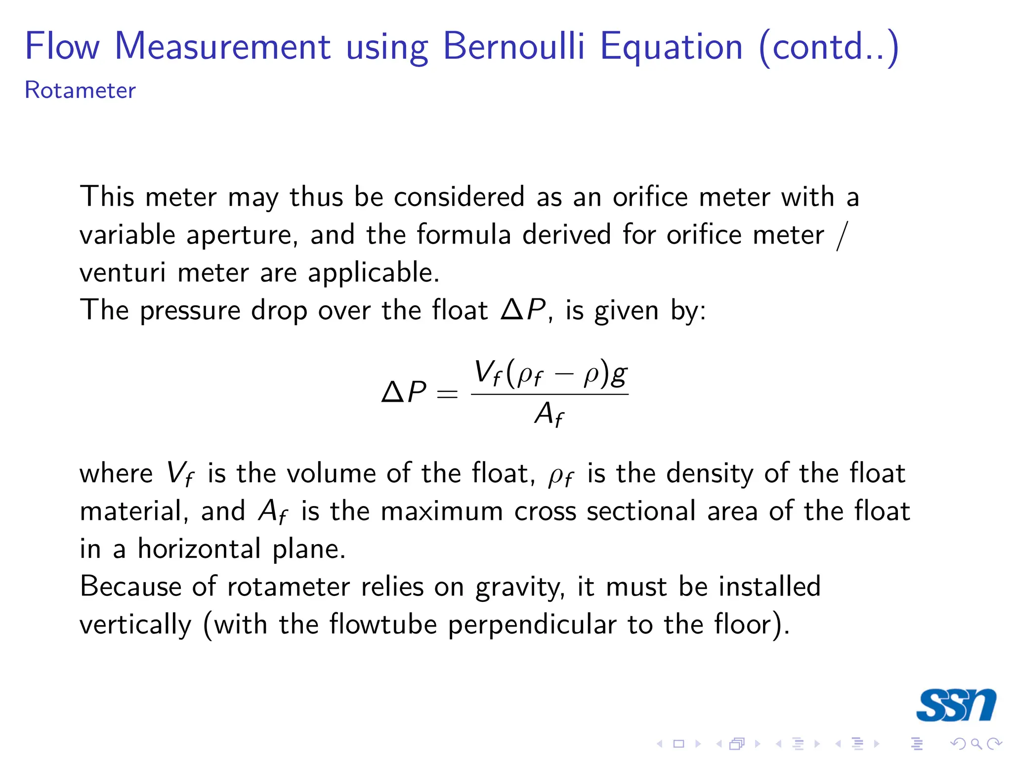Flow Measurement using Bernoulli Equation (contd..)
Rotameter
This meter may thus be considered as an orifice meter with a
variable aperture, and the formula derived for orifice meter /
venturi meter are applicable.
The pressure drop over the float ∆P, is given by:
∆P =
Vf (ρf − ρ)g
Af
where Vf is the volume of the float, ρf is the density of the float
material, and Af is the maximum cross sectional area of the float
in a horizontal plane.
Because of rotameter relies on gravity, it must be installed
vertically (with the flowtube perpendicular to the floor).
 