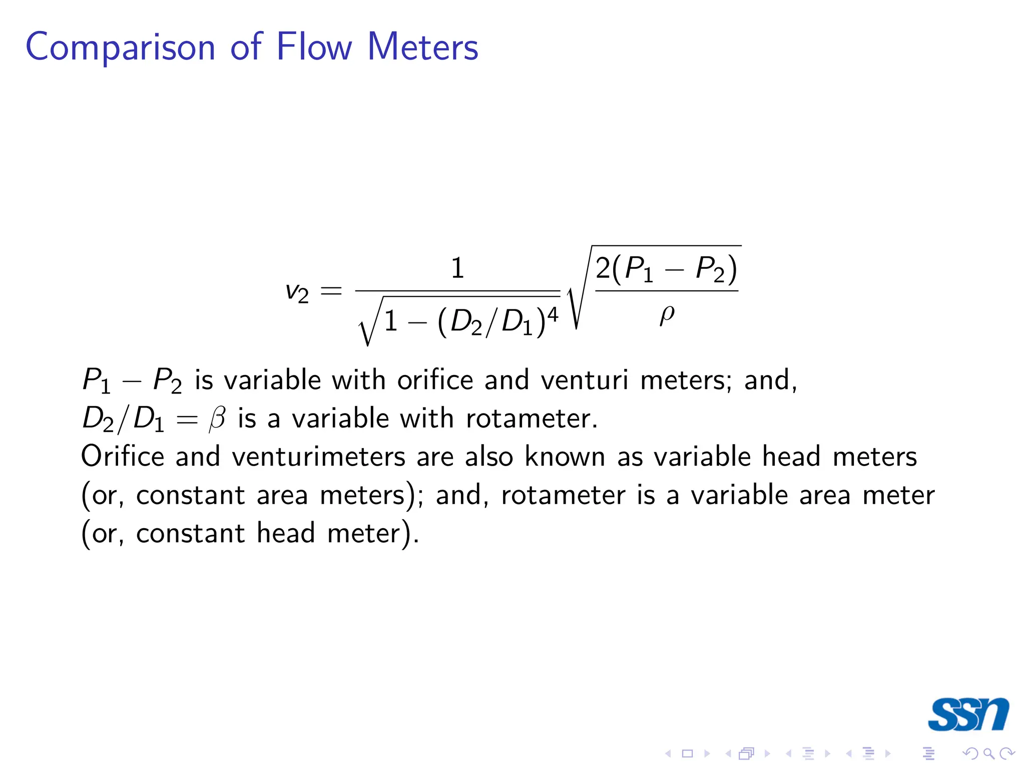 Comparison of Flow Meters
v2 =
1
q
1 − (D2/D1)4
s
2(P1 − P2)
ρ
P1 − P2 is variable with orifice and venturi meters; and,
D2/D1 = β is a variable with rotameter.
Orifice and venturimeters are also known as variable head meters
(or, constant area meters); and, rotameter is a variable area meter
(or, constant head meter).
 