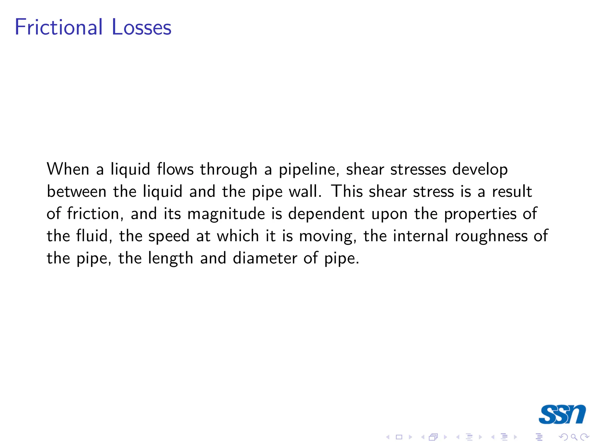 Frictional Losses
When a liquid flows through a pipeline, shear stresses develop
between the liquid and the pipe wall. This shear stress is a result
of friction, and its magnitude is dependent upon the properties of
the fluid, the speed at which it is moving, the internal roughness of
the pipe, the length and diameter of pipe.
 