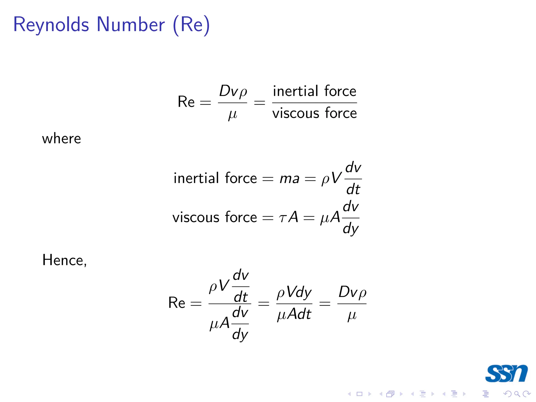 Reynolds Number (Re)
Re =
Dvρ
µ
=
inertial force
viscous force
where
inertial force = ma = ρV
dv
dt
viscous force = τA = µA
dv
dy
Hence,
Re =
ρV
dv
dt
µA
dv
dy
=
ρVdy
µAdt
=
Dvρ
µ
 