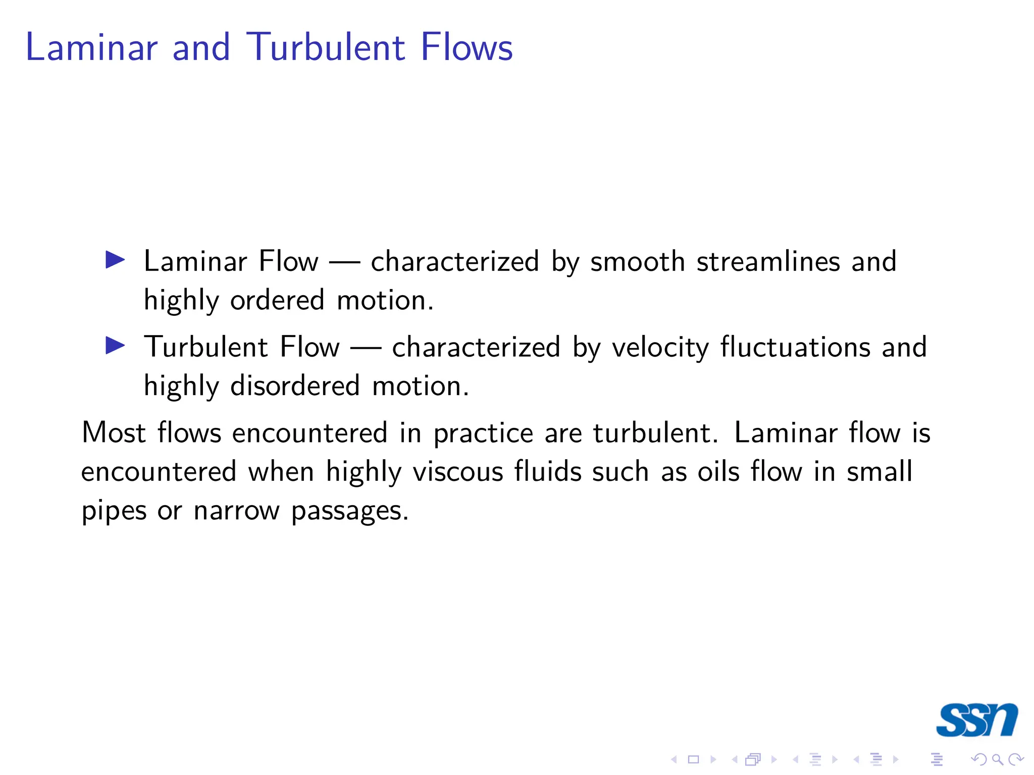 Laminar and Turbulent Flows
I Laminar Flow — characterized by smooth streamlines and
highly ordered motion.
I Turbulent Flow — characterized by velocity fluctuations and
highly disordered motion.
Most flows encountered in practice are turbulent. Laminar flow is
encountered when highly viscous fluids such as oils flow in small
pipes or narrow passages.
 