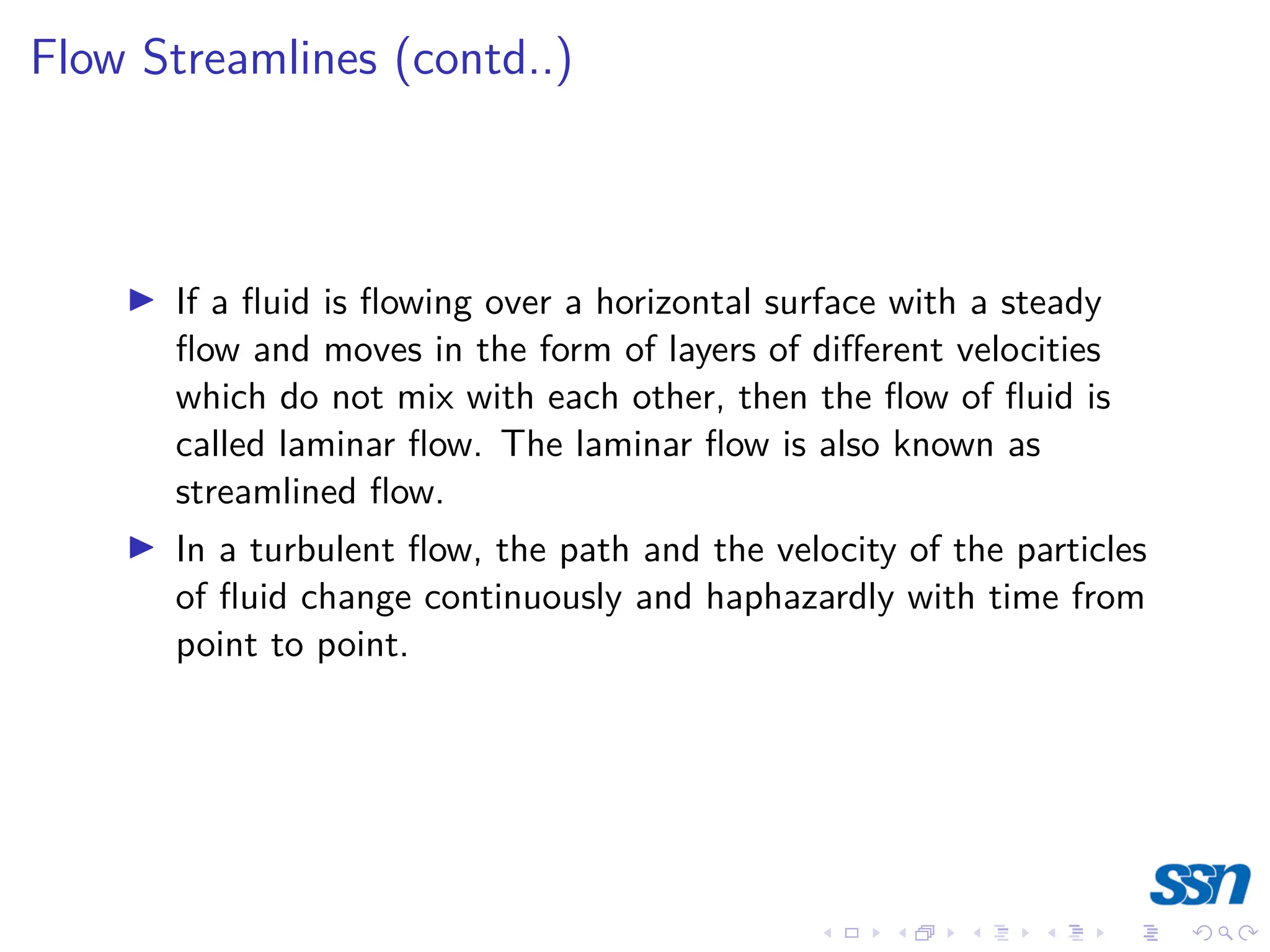 Flow Streamlines (contd..)
I If a fluid is flowing over a horizontal surface with a steady
flow and moves in the form of layers of different velocities
which do not mix with each other, then the flow of fluid is
called laminar flow. The laminar flow is also known as
streamlined flow.
I In a turbulent flow, the path and the velocity of the particles
of fluid change continuously and haphazardly with time from
point to point.
 