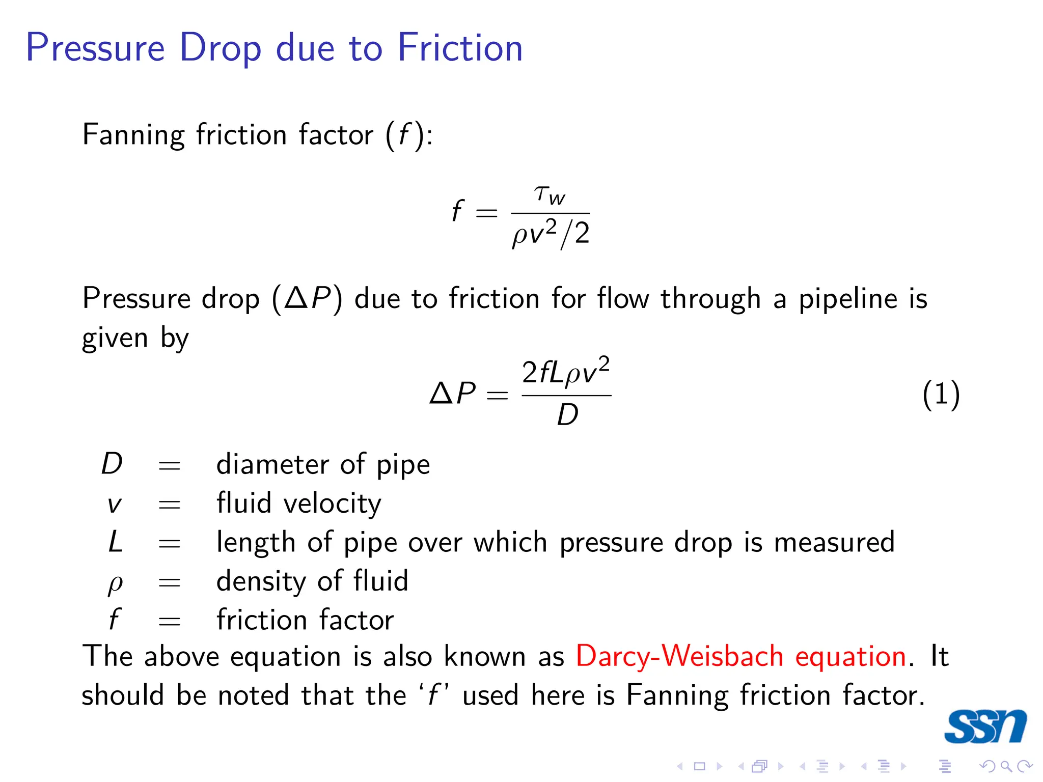 Pressure Drop due to Friction
Fanning friction factor (f ):
f =
τw
ρv2/2
Pressure drop (∆P) due to friction for flow through a pipeline is
given by
∆P =
2fLρv2
D
(1)
D = diameter of pipe
v = fluid velocity
L = length of pipe over which pressure drop is measured
ρ = density of fluid
f = friction factor
The above equation is also known as Darcy-Weisbach equation. It
should be noted that the ‘f ’ used here is Fanning friction factor.
 